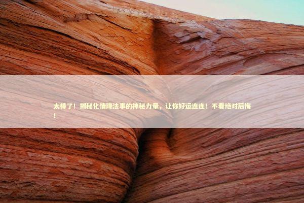 太棒了！揭秘化情降法事的神秘力量，让你好运连连！不看绝对后悔！ 泰国情降法事预约