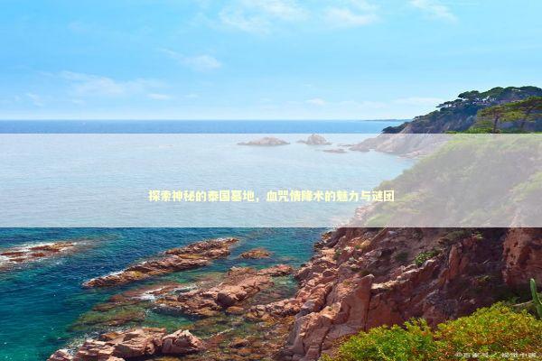 探索神秘的泰国墓地，血咒情降术的魅力与谜团 泰国情降法事预约