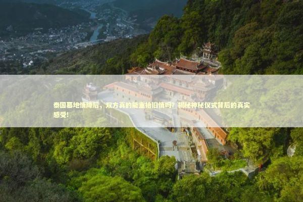 泰国墓地情降后，双方真的能重拾旧情吗？揭秘神秘仪式背后的真实感受！ 泰国情降法事预约