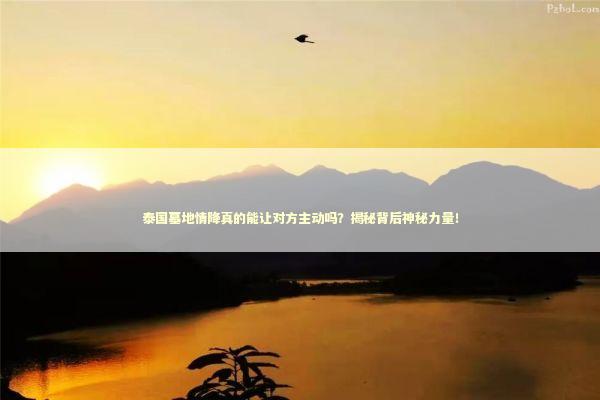 泰国墓地情降真的能让对方主动吗？揭秘背后神秘力量！ 泰国情降法事预约