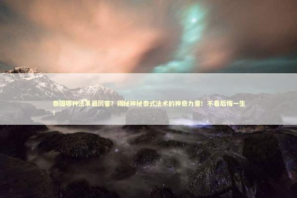 泰国哪种法事最厉害？揭秘神秘泰式法术的神奇力量！不看后悔一生！ 泰国情降法事预约