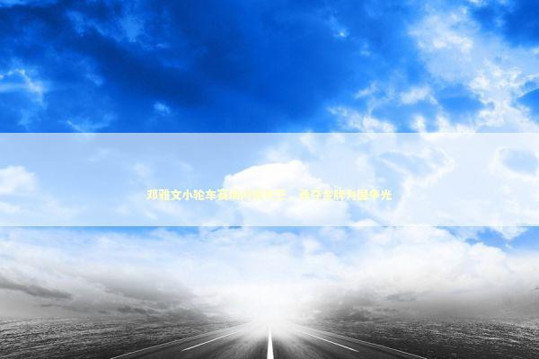 邓雅文小轮车赛场闪耀光芒，勇夺金牌为国争光 泰国情降法事预约