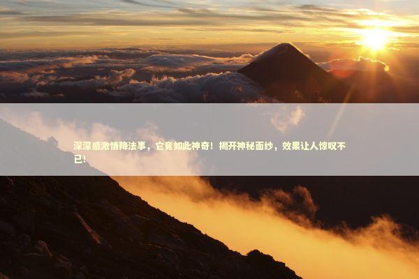 深深感激情降法事，它竟如此神奇！揭开神秘面纱，效果让人惊叹不已！ 泰国情降法事预约