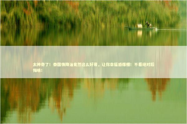 太神奇了！泰国情降油竟然这么好用，让你幸福感爆棚！不看绝对后悔哦！ 泰国情降法事预约