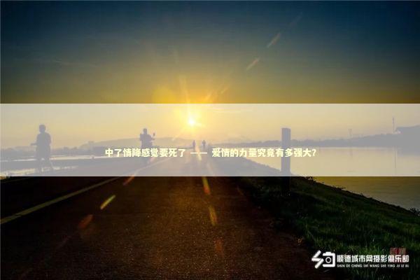 中了情降感觉要死了 —— 爱情的力量究竟有多强大？ 泰国情降法事预约