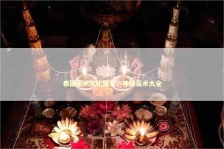 泰国巫术文化探索，神秘巫术大全 泰国情降法事预约