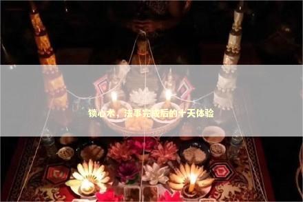 锁心术，法事完成后的十天体验 泰国情降法事预约