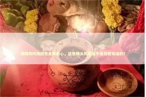 情降如何挽回处女男的心，这些降头祈愿是不是你想知道的？ 情降内同房了会不灵吗