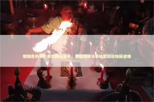 婚姻危机中的有效降头法术，泰国情降法事能帮助你挽回感情 网上做情降法事有效吗