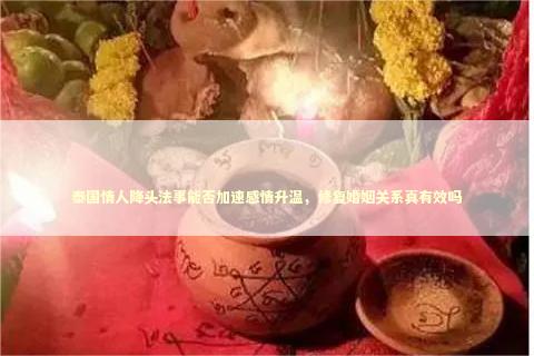 泰国情人降头法事能否加速感情升温，修复婚姻关系真有效吗