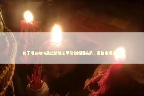 终于明白如何通过情降法事修复婚姻关系，重拾幸福生活！