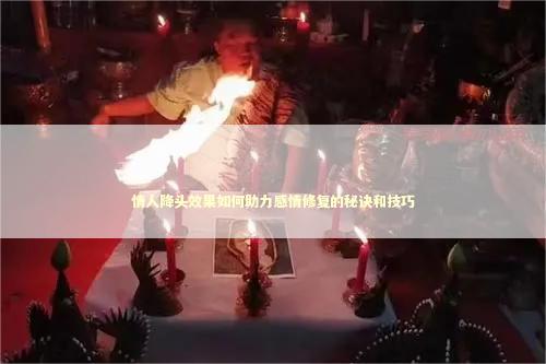 情人降头效果如何助力感情修复的秘诀和技巧