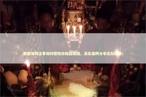 泰国情降法事如何帮助你挽回婚姻，真实案例分享实际效果！ 感情的法事都有哪几个