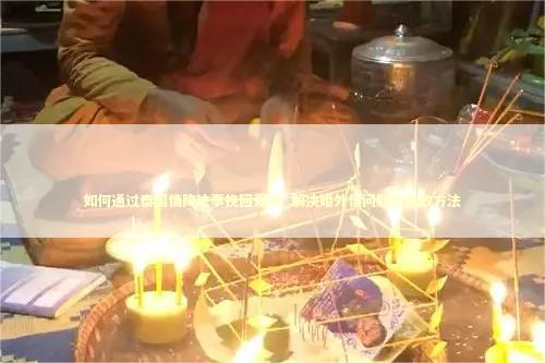 如何通过泰国情降法事挽回爱情_解决婚外情问题的有效方法