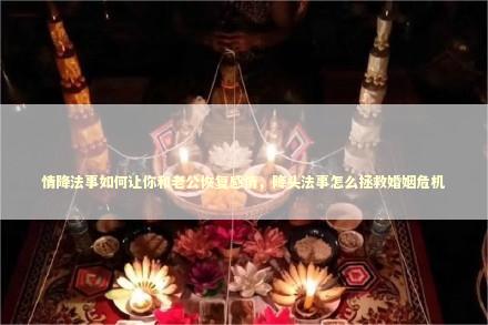 情降法事如何让你和老公恢复感情,降头法事怎么拯救婚姻危机 情降法事如何让你和老公恢复感情,降头法事怎么拯救婚姻危机 失去的客户如何挽回
