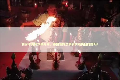 和合术真实效果分享，泰国情降法事真的能挽回婚姻吗？