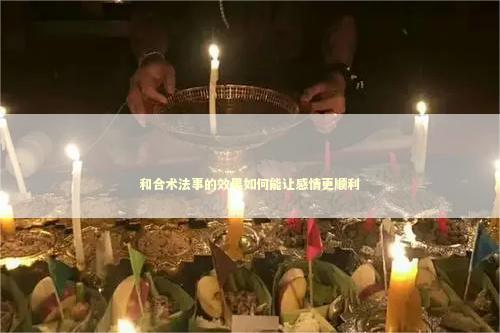 和合术法事的效果如何能让感情更顺利 姻缘法事怎么做