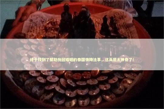 终于找到了帮助挽回婚姻的泰国情降法事，这真是太神奇了！