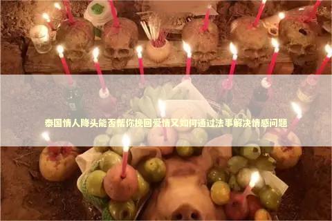泰国情人降头能否帮你挽回爱情又如何通过法事解决情感问题