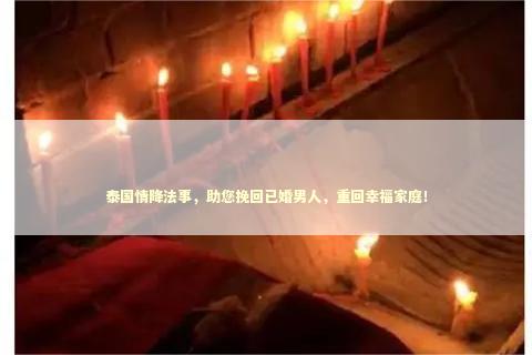 泰国情降法事，助您挽回已婚男人，重回幸福家庭！